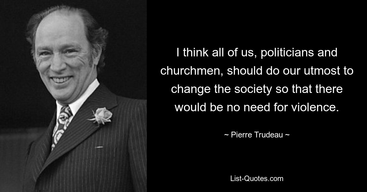 I think all of us, politicians and churchmen, should do our utmost to change the society so that there would be no need for violence. — © Pierre Trudeau