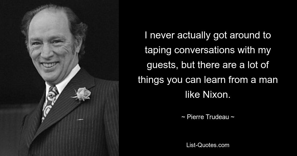 I never actually got around to taping conversations with my guests, but there are a lot of things you can learn from a man like Nixon. — © Pierre Trudeau