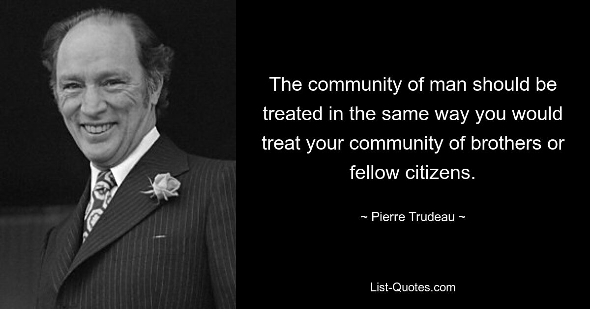 The community of man should be treated in the same way you would treat your community of brothers or fellow citizens. — © Pierre Trudeau