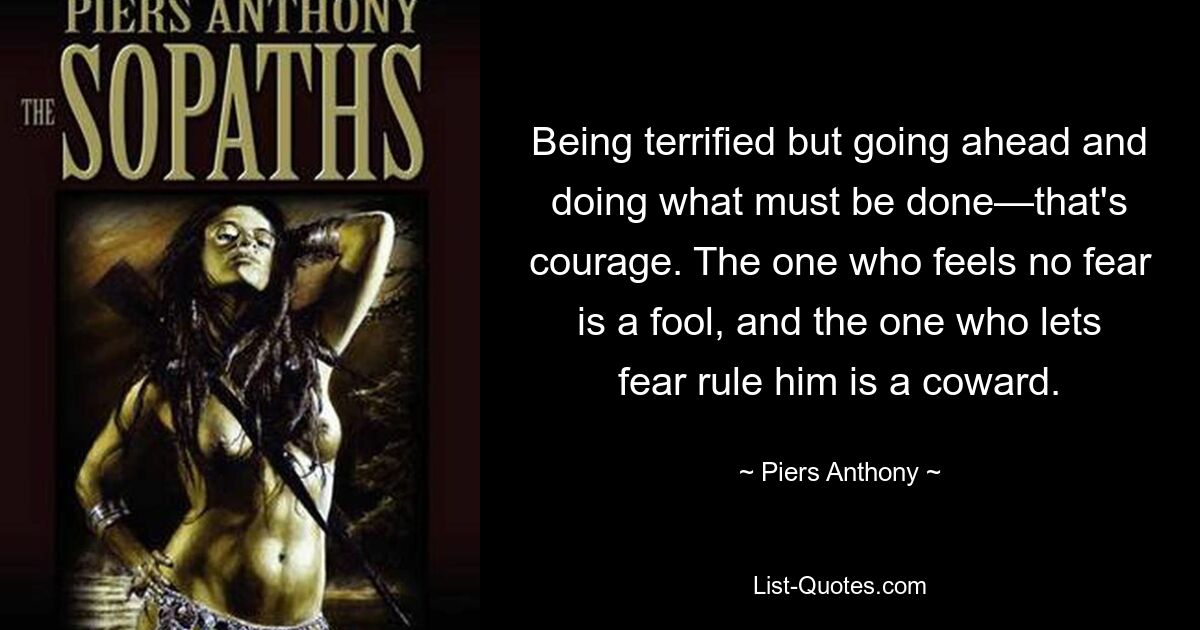 Being terrified but going ahead and doing what must be done—that's courage. The one who feels no fear is a fool, and the one who lets fear rule him is a coward. — © Piers Anthony