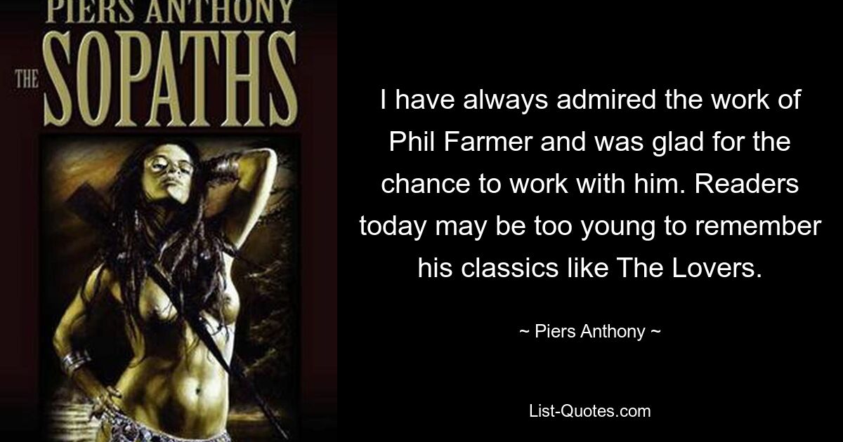 I have always admired the work of Phil Farmer and was glad for the chance to work with him. Readers today may be too young to remember his classics like The Lovers. — © Piers Anthony