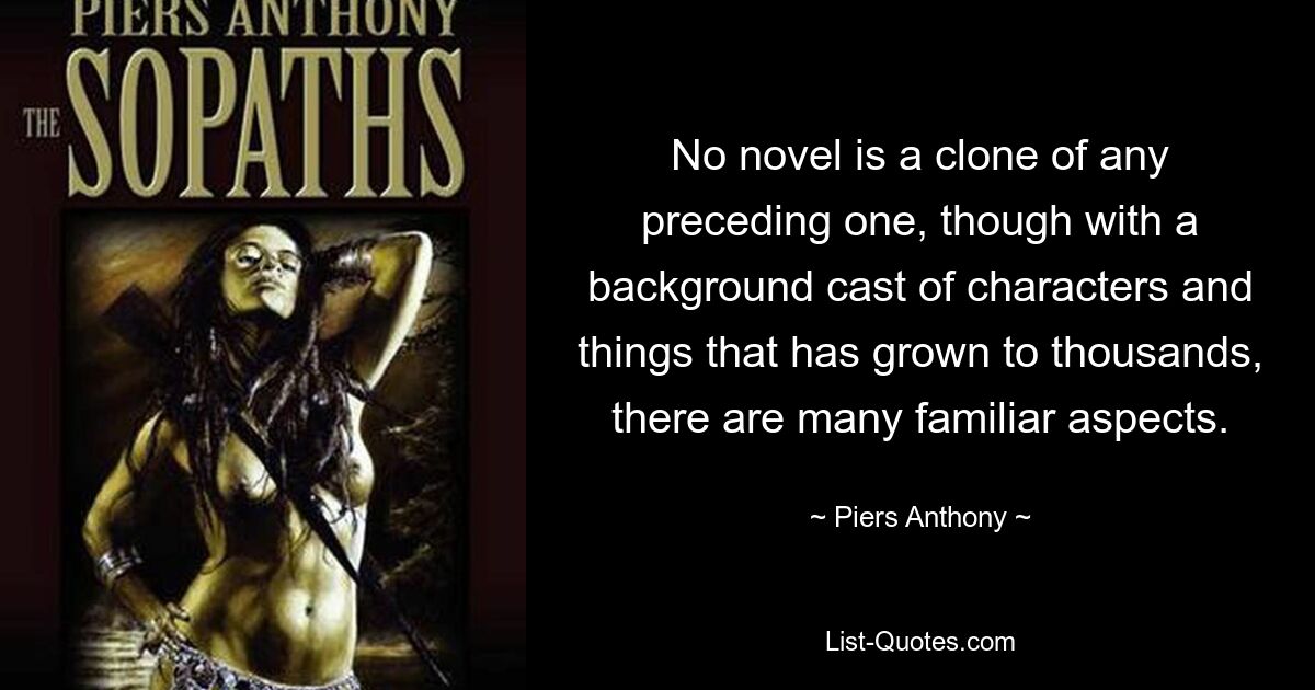 No novel is a clone of any preceding one, though with a background cast of characters and things that has grown to thousands, there are many familiar aspects. — © Piers Anthony