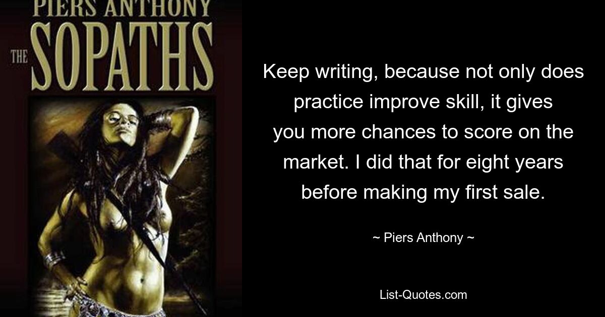 Keep writing, because not only does practice improve skill, it gives you more chances to score on the market. I did that for eight years before making my first sale. — © Piers Anthony