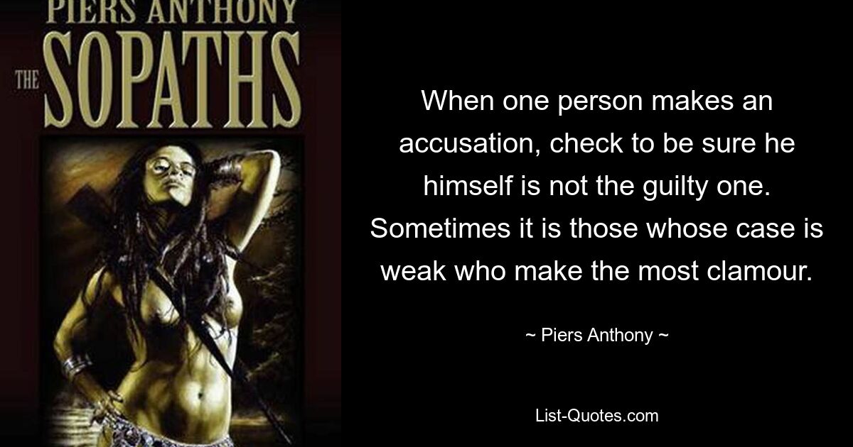 When one person makes an accusation, check to be sure he himself is not the guilty one. Sometimes it is those whose case is weak who make the most clamour. — © Piers Anthony