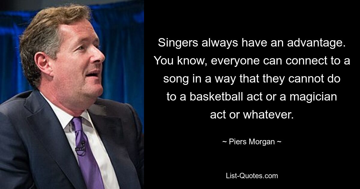 Singers always have an advantage. You know, everyone can connect to a song in a way that they cannot do to a basketball act or a magician act or whatever. — © Piers Morgan