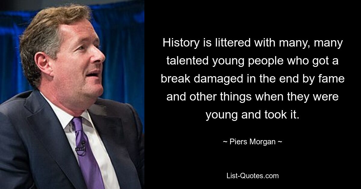 History is littered with many, many talented young people who got a break damaged in the end by fame and other things when they were young and took it. — © Piers Morgan