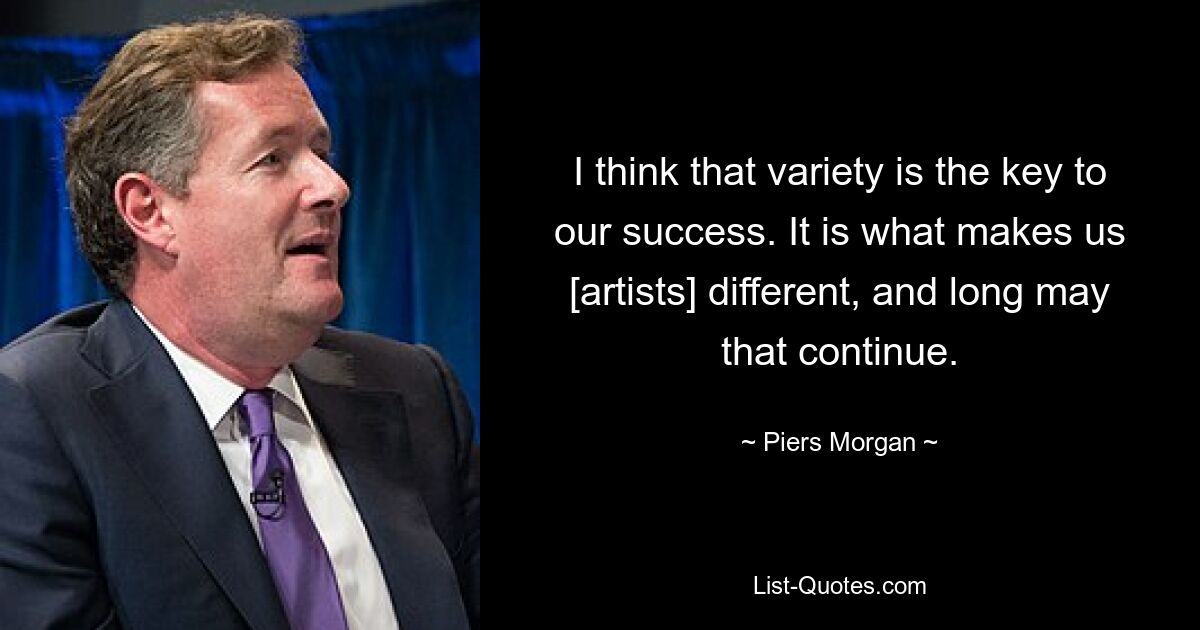 I think that variety is the key to our success. It is what makes us [artists] different, and long may that continue. — © Piers Morgan