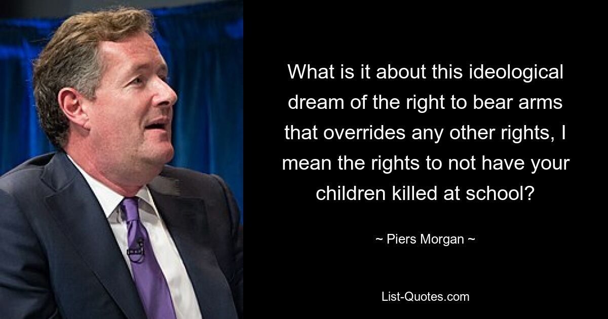 What is it about this ideological dream of the right to bear arms that overrides any other rights, I mean the rights to not have your children killed at school? — © Piers Morgan