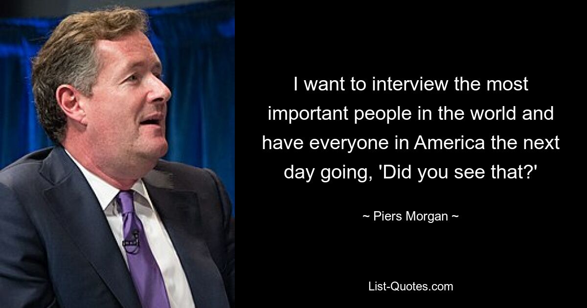 I want to interview the most important people in the world and have everyone in America the next day going, 'Did you see that?' — © Piers Morgan