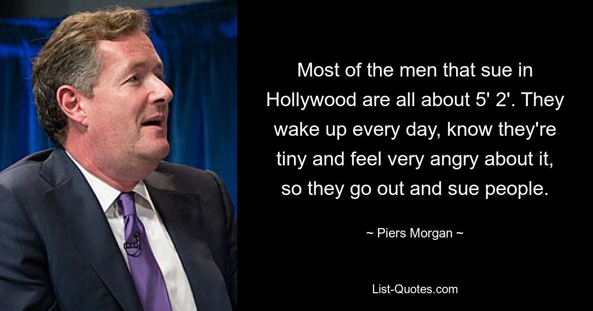 Most of the men that sue in Hollywood are all about 5' 2'. They wake up every day, know they're tiny and feel very angry about it, so they go out and sue people. — © Piers Morgan