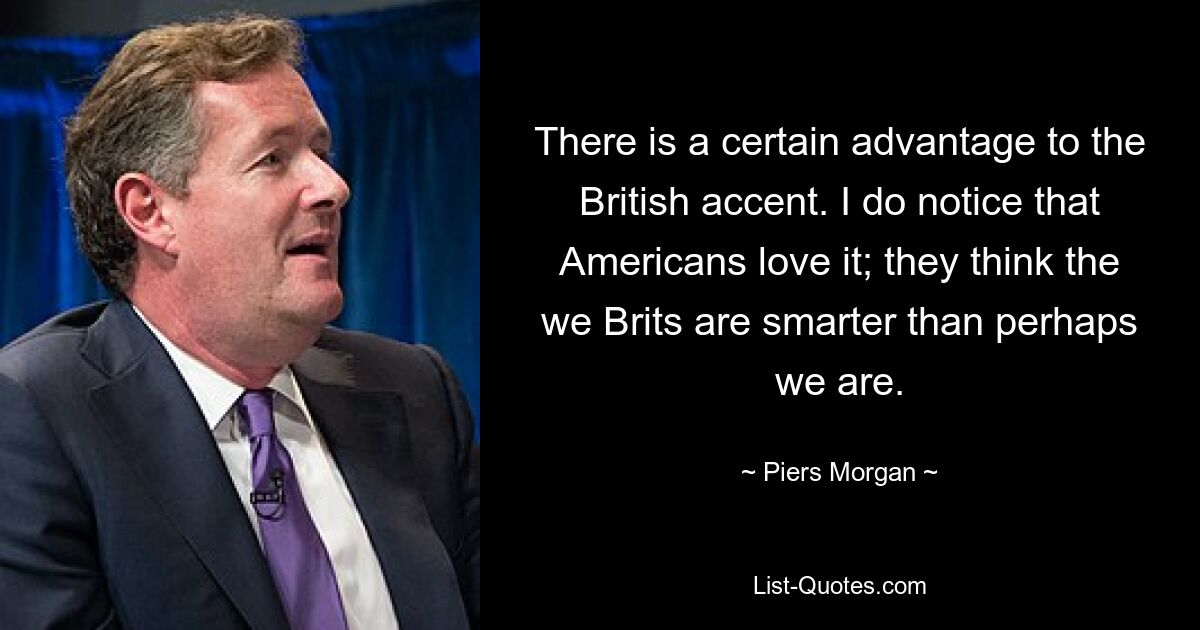 There is a certain advantage to the British accent. I do notice that Americans love it; they think the we Brits are smarter than perhaps we are. — © Piers Morgan