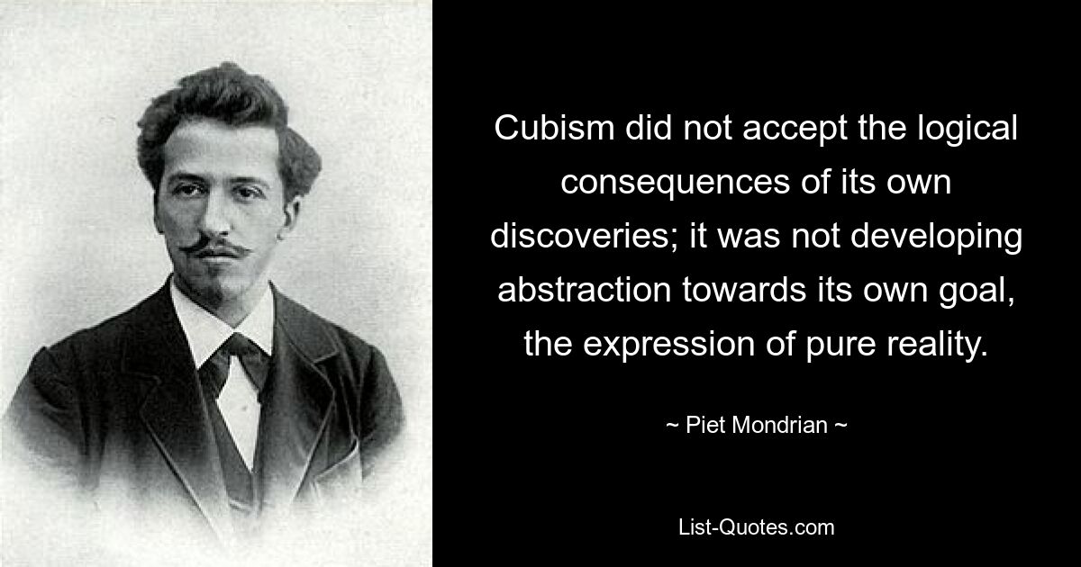 Cubism did not accept the logical consequences of its own discoveries; it was not developing abstraction towards its own goal, the expression of pure reality. — © Piet Mondrian