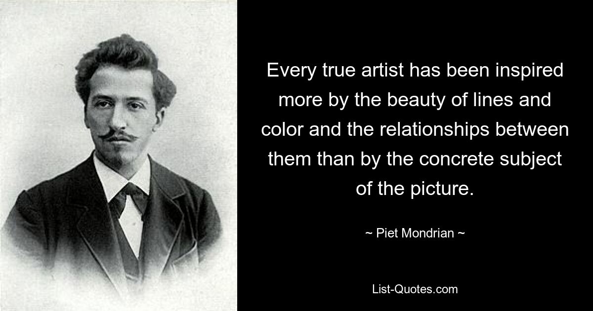 Every true artist has been inspired more by the beauty of lines and color and the relationships between them than by the concrete subject of the picture. — © Piet Mondrian