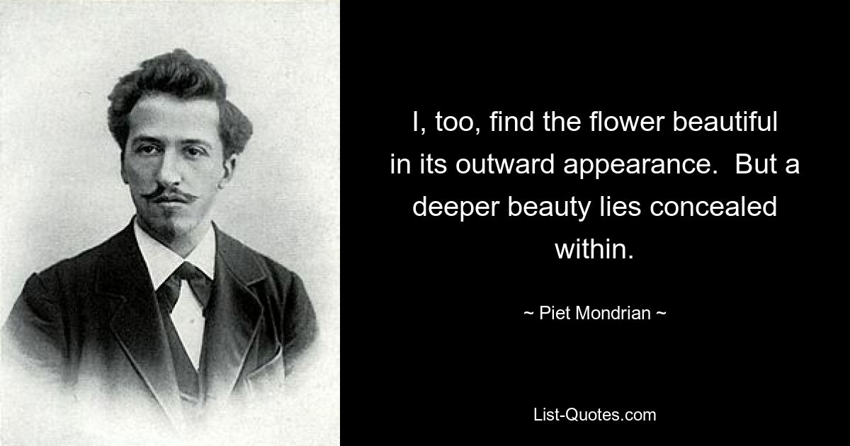 I, too, find the flower beautiful in its outward appearance.  But a deeper beauty lies concealed within. — © Piet Mondrian