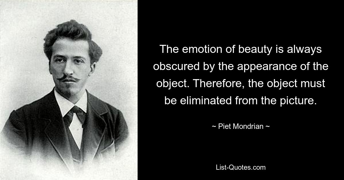 The emotion of beauty is always obscured by the appearance of the object. Therefore, the object must be eliminated from the picture. — © Piet Mondrian