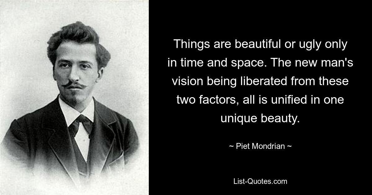 Things are beautiful or ugly only in time and space. The new man's vision being liberated from these two factors, all is unified in one unique beauty. — © Piet Mondrian