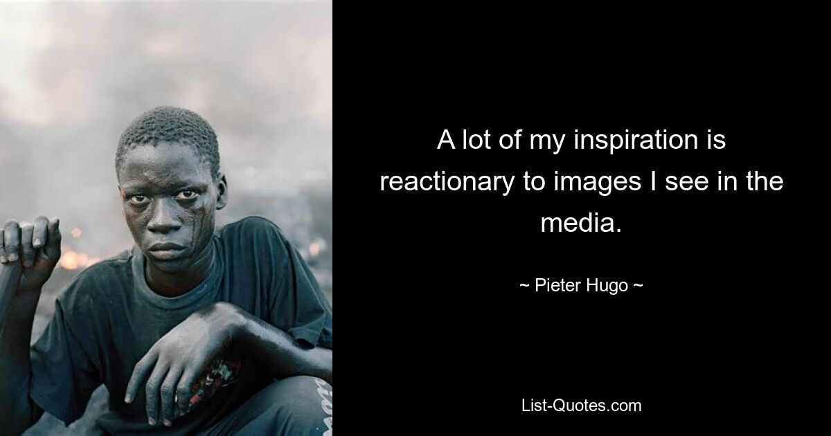 A lot of my inspiration is reactionary to images I see in the media. — © Pieter Hugo