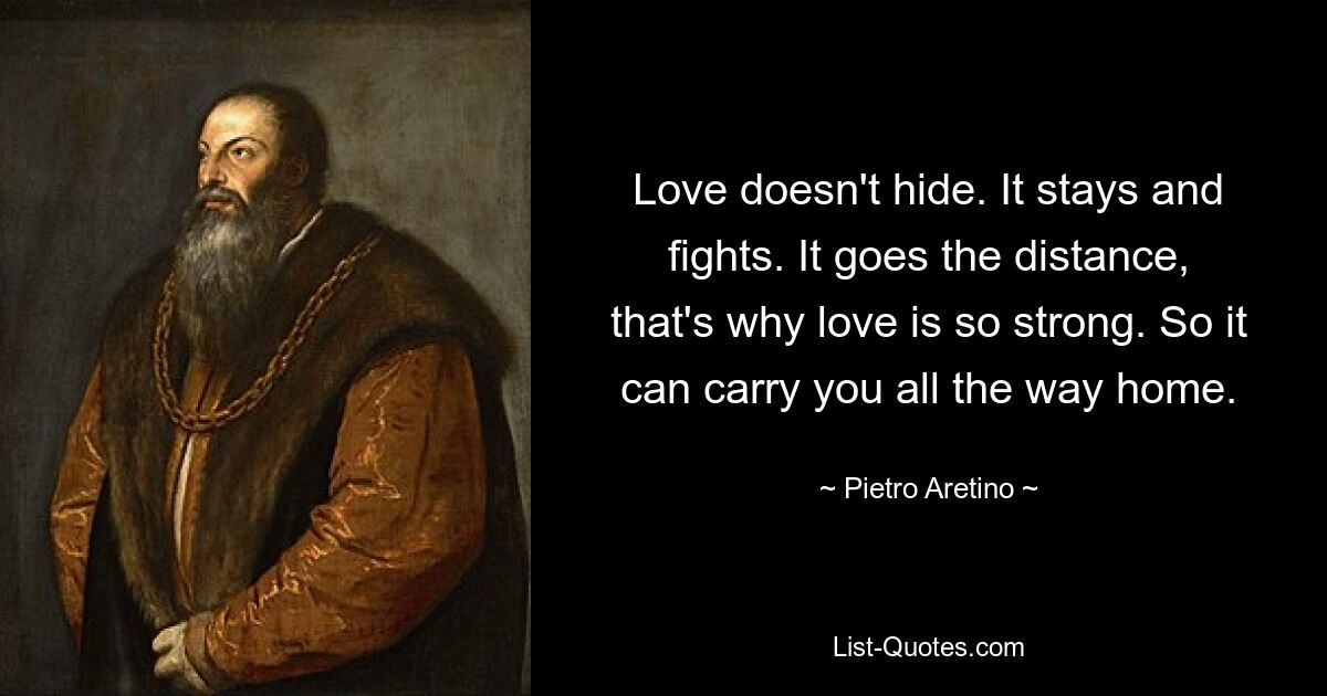 Love doesn't hide. It stays and fights. It goes the distance, that's why love is so strong. So it can carry you all the way home. — © Pietro Aretino