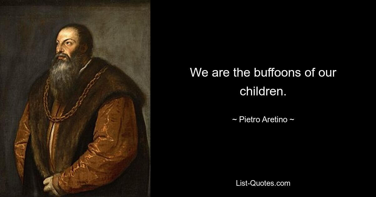 We are the buffoons of our children. — © Pietro Aretino