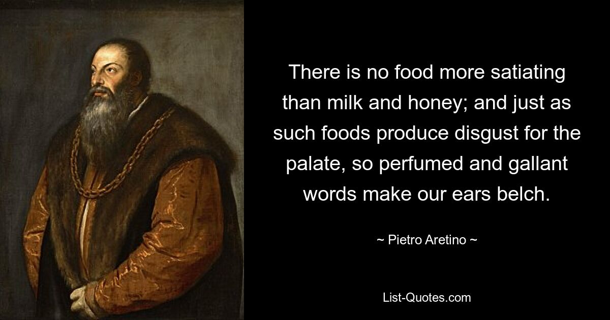 There is no food more satiating than milk and honey; and just as such foods produce disgust for the palate, so perfumed and gallant words make our ears belch. — © Pietro Aretino