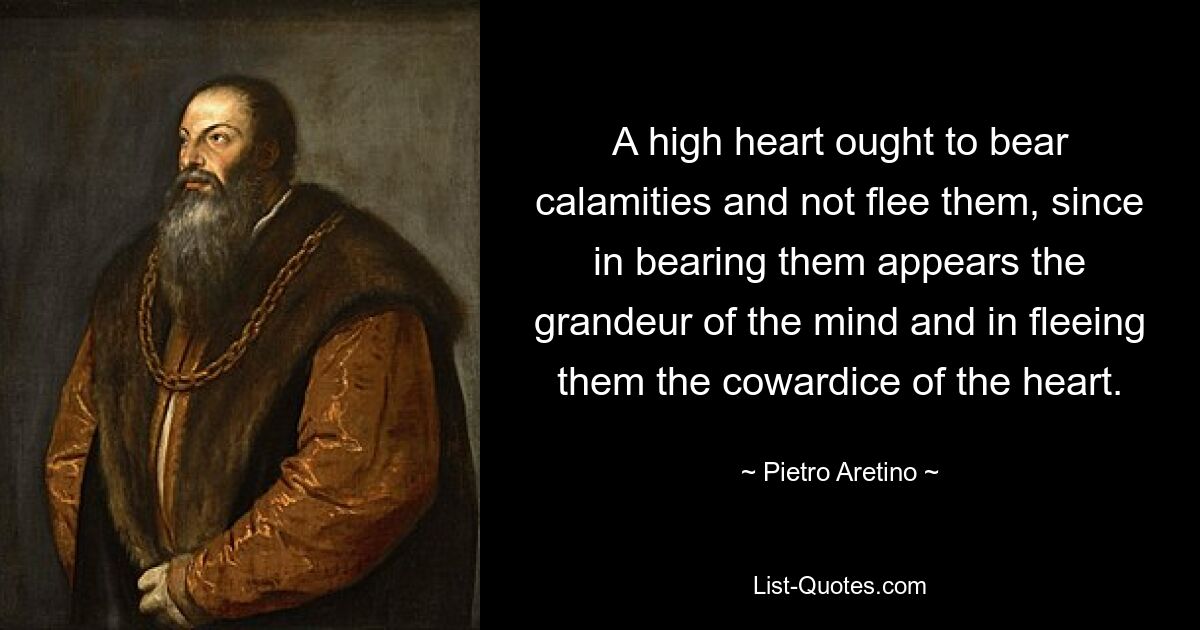 A high heart ought to bear calamities and not flee them, since in bearing them appears the grandeur of the mind and in fleeing them the cowardice of the heart. — © Pietro Aretino