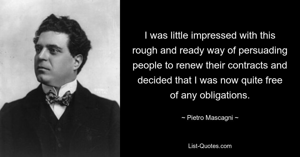 I was little impressed with this rough and ready way of persuading people to renew their contracts and decided that I was now quite free of any obligations. — © Pietro Mascagni