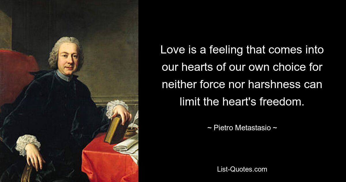 Love is a feeling that comes into our hearts of our own choice for neither force nor harshness can limit the heart's freedom. — © Pietro Metastasio