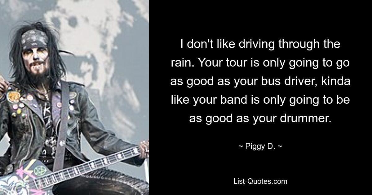 I don't like driving through the rain. Your tour is only going to go as good as your bus driver, kinda like your band is only going to be as good as your drummer. — © Piggy D.