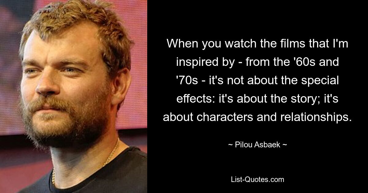 When you watch the films that I'm inspired by - from the '60s and '70s - it's not about the special effects: it's about the story; it's about characters and relationships. — © Pilou Asbaek