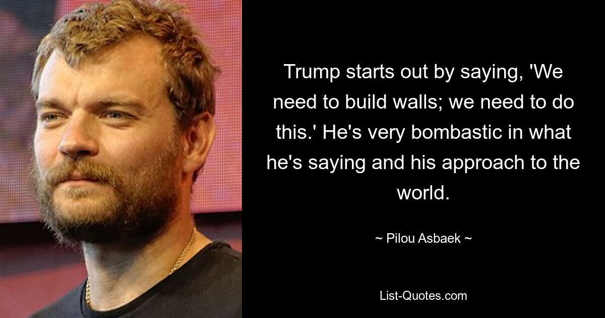 Trump starts out by saying, 'We need to build walls; we need to do this.' He's very bombastic in what he's saying and his approach to the world. — © Pilou Asbaek