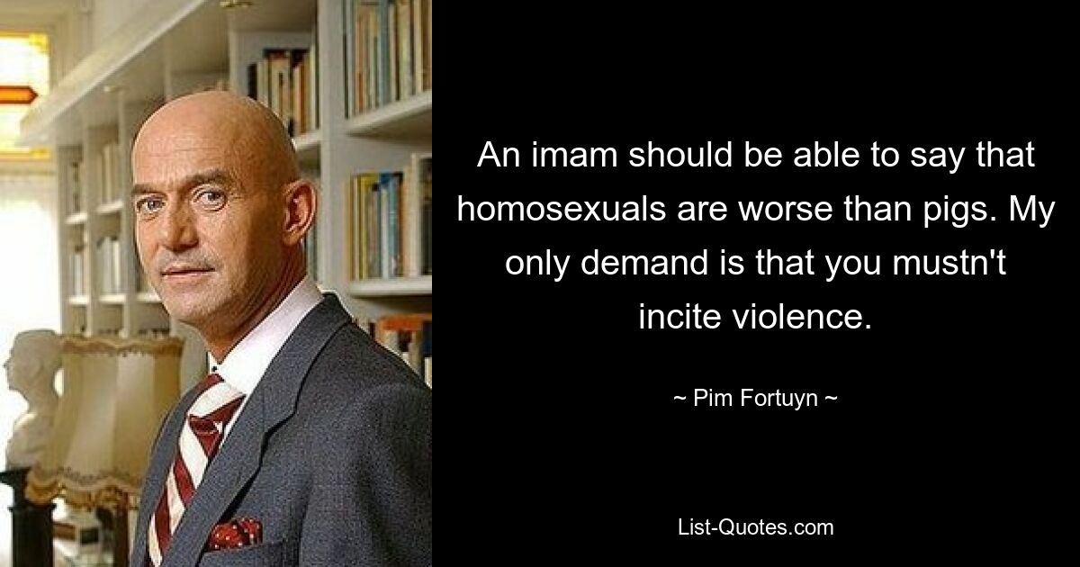 An imam should be able to say that homosexuals are worse than pigs. My only demand is that you mustn't incite violence. — © Pim Fortuyn