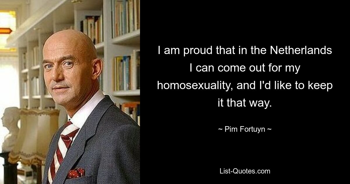 I am proud that in the Netherlands I can come out for my homosexuality, and I'd like to keep it that way. — © Pim Fortuyn