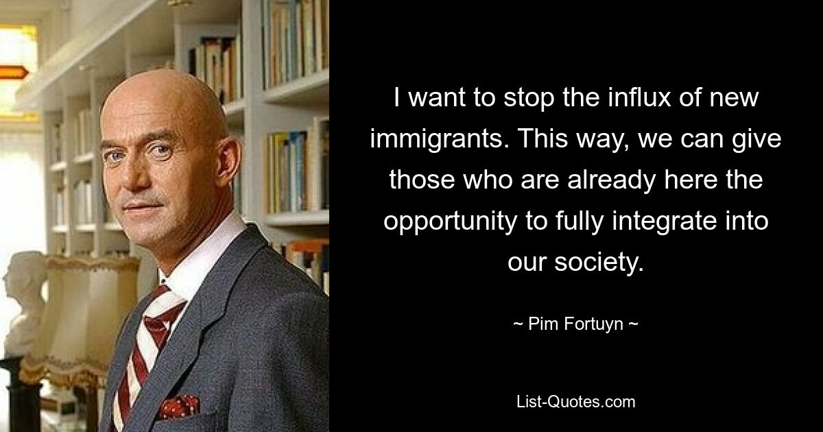 I want to stop the influx of new immigrants. This way, we can give those who are already here the opportunity to fully integrate into our society. — © Pim Fortuyn