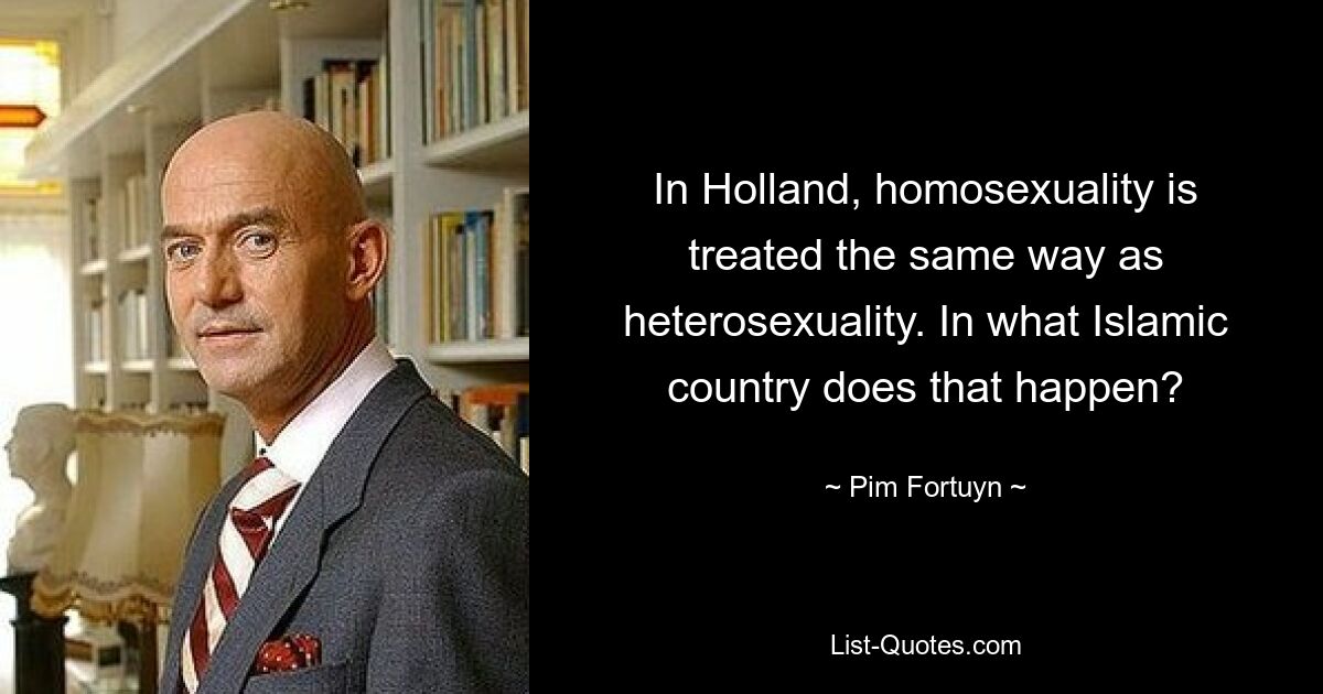 In Holland, homosexuality is treated the same way as heterosexuality. In what Islamic country does that happen? — © Pim Fortuyn