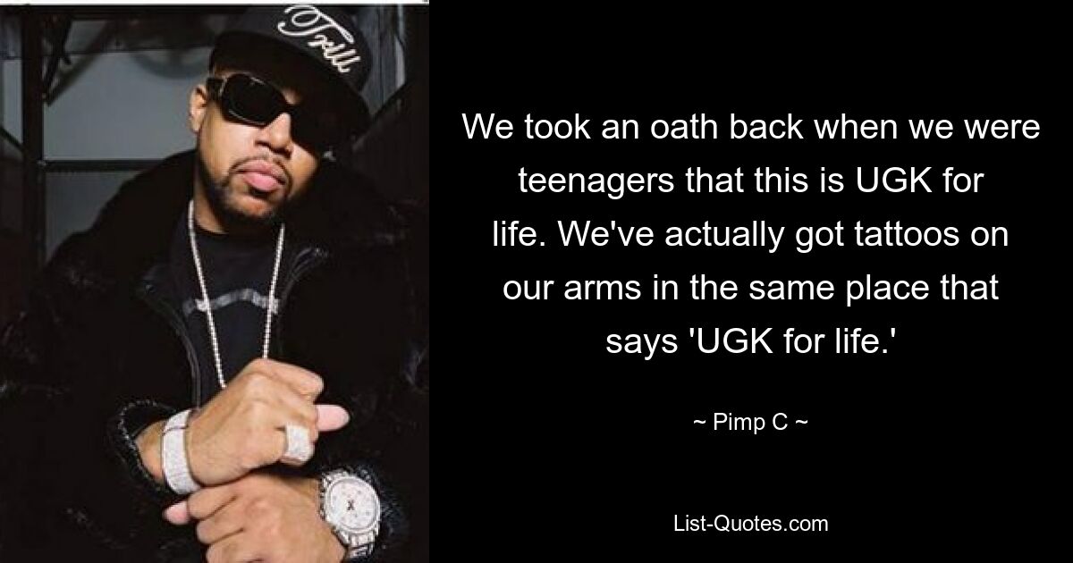 We took an oath back when we were teenagers that this is UGK for life. We've actually got tattoos on our arms in the same place that says 'UGK for life.' — © Pimp C