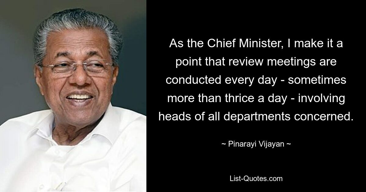 As the Chief Minister, I make it a point that review meetings are conducted every day - sometimes more than thrice a day - involving heads of all departments concerned. — © Pinarayi Vijayan