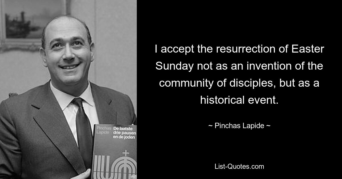 I accept the resurrection of Easter Sunday not as an invention of the community of disciples, but as a historical event. — © Pinchas Lapide