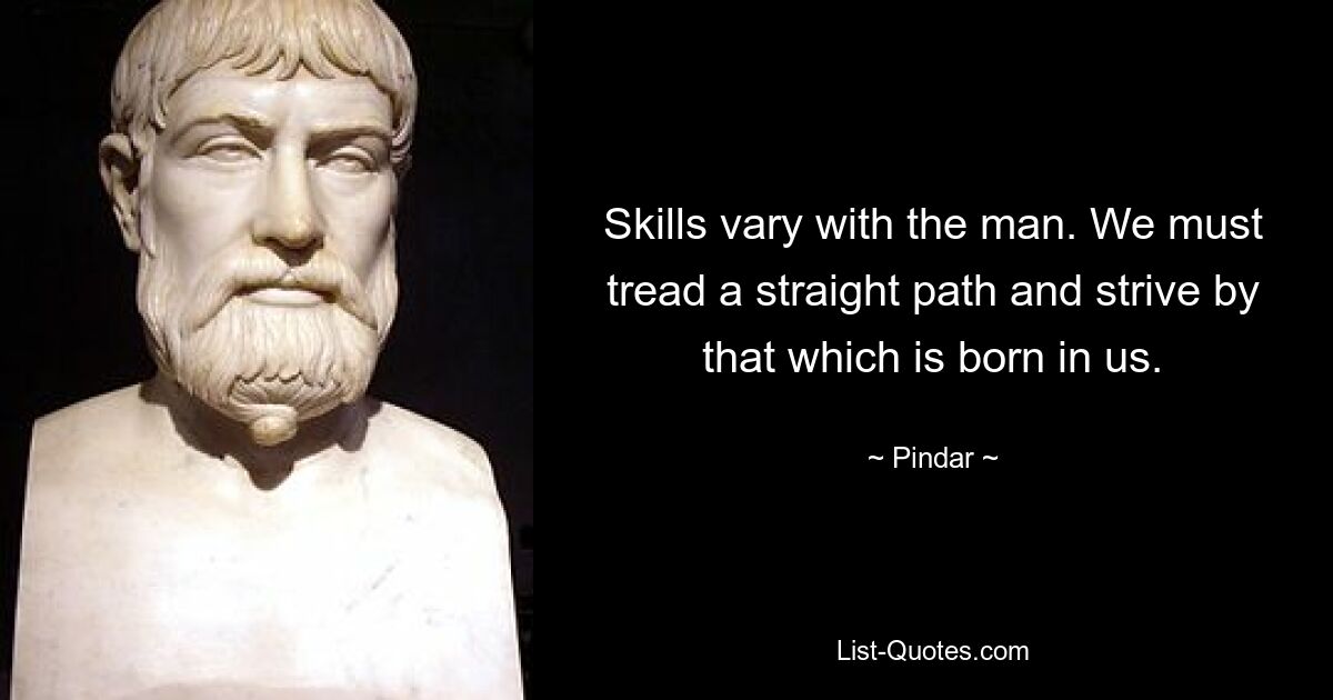 Skills vary with the man. We must tread a straight path and strive by that which is born in us. — © Pindar