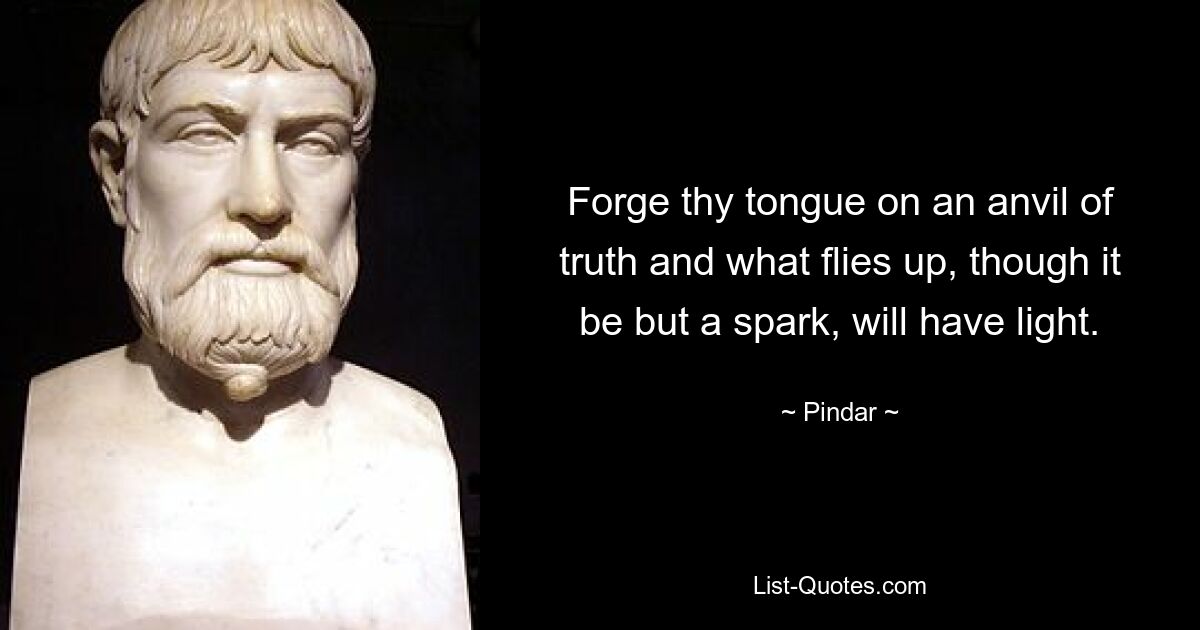 Forge thy tongue on an anvil of truth and what flies up, though it be but a spark, will have light. — © Pindar