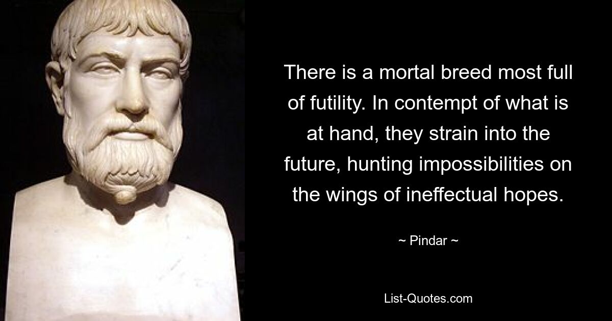 There is a mortal breed most full of futility. In contempt of what is at hand, they strain into the future, hunting impossibilities on the wings of ineffectual hopes. — © Pindar