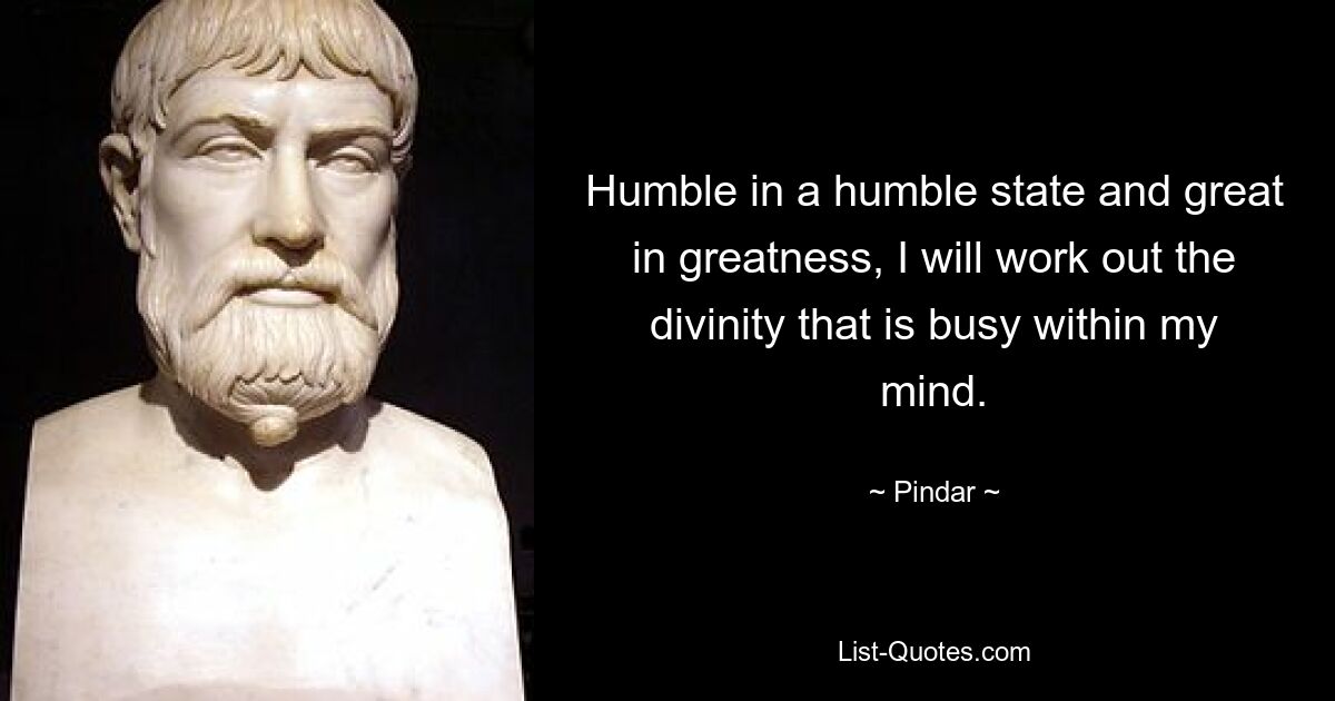 Humble in a humble state and great in greatness, I will work out the divinity that is busy within my mind. — © Pindar