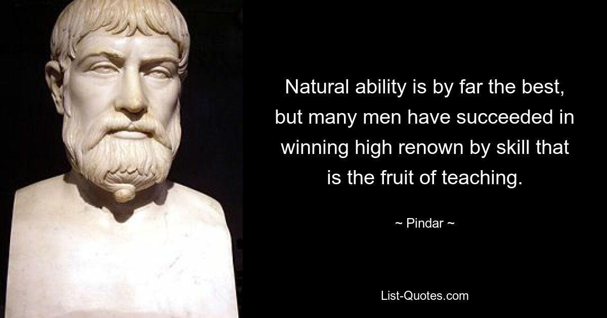 Natural ability is by far the best, but many men have succeeded in winning high renown by skill that is the fruit of teaching. — © Pindar