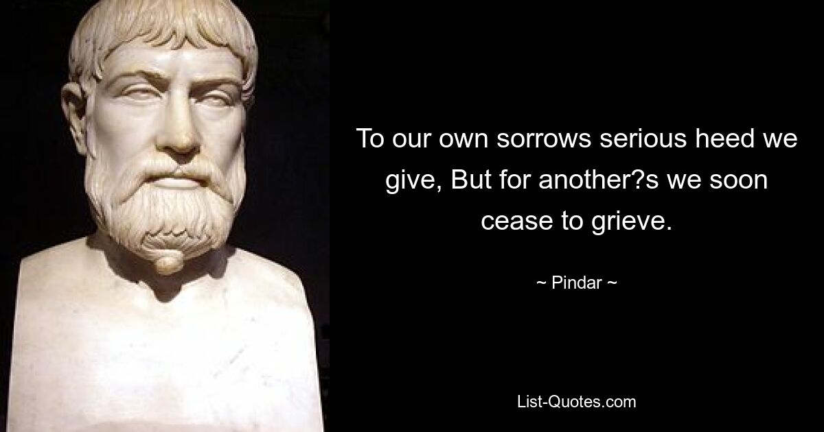 To our own sorrows serious heed we give, But for another?s we soon cease to grieve. — © Pindar