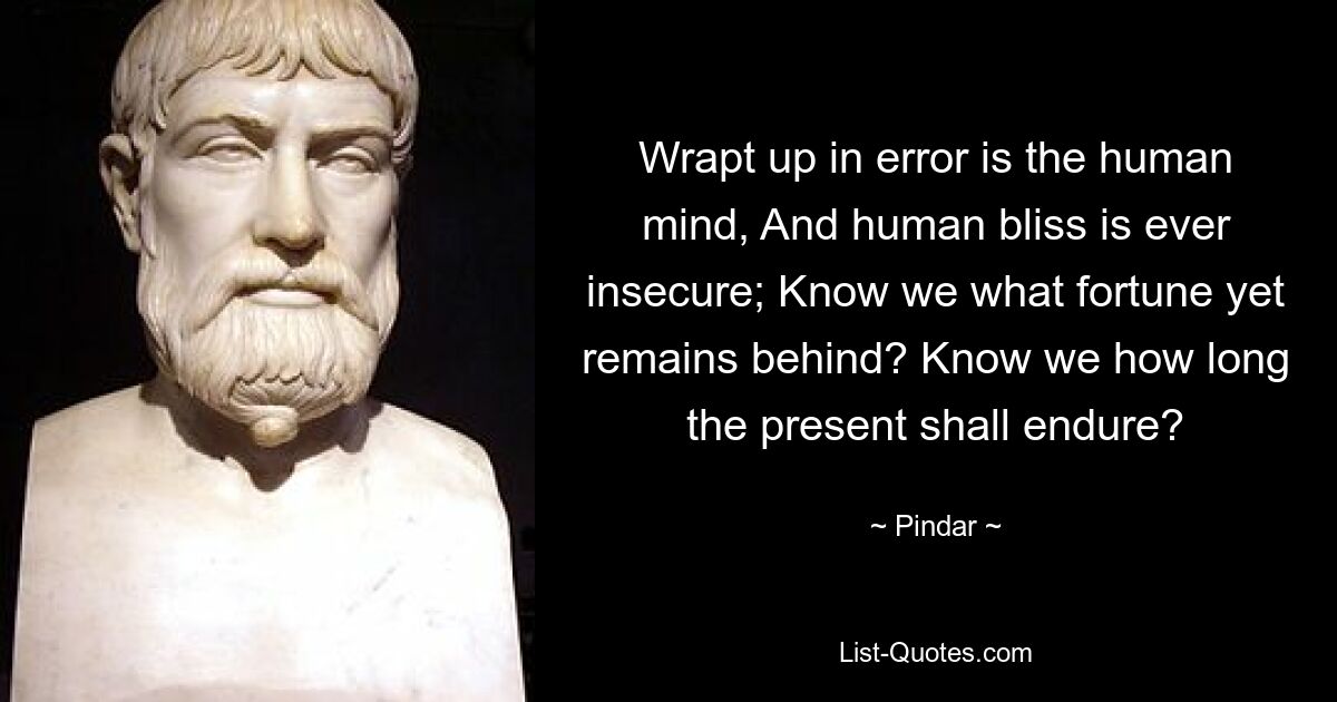 Wrapt up in error is the human mind, And human bliss is ever insecure; Know we what fortune yet remains behind? Know we how long the present shall endure? — © Pindar