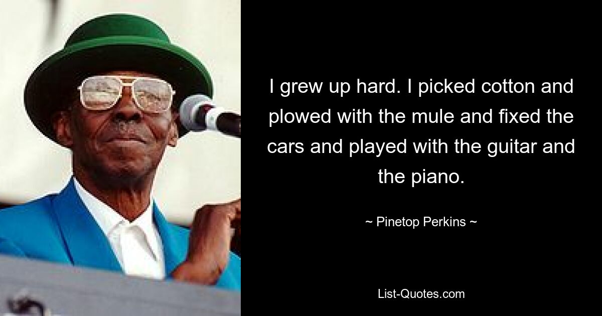 I grew up hard. I picked cotton and plowed with the mule and fixed the cars and played with the guitar and the piano. — © Pinetop Perkins