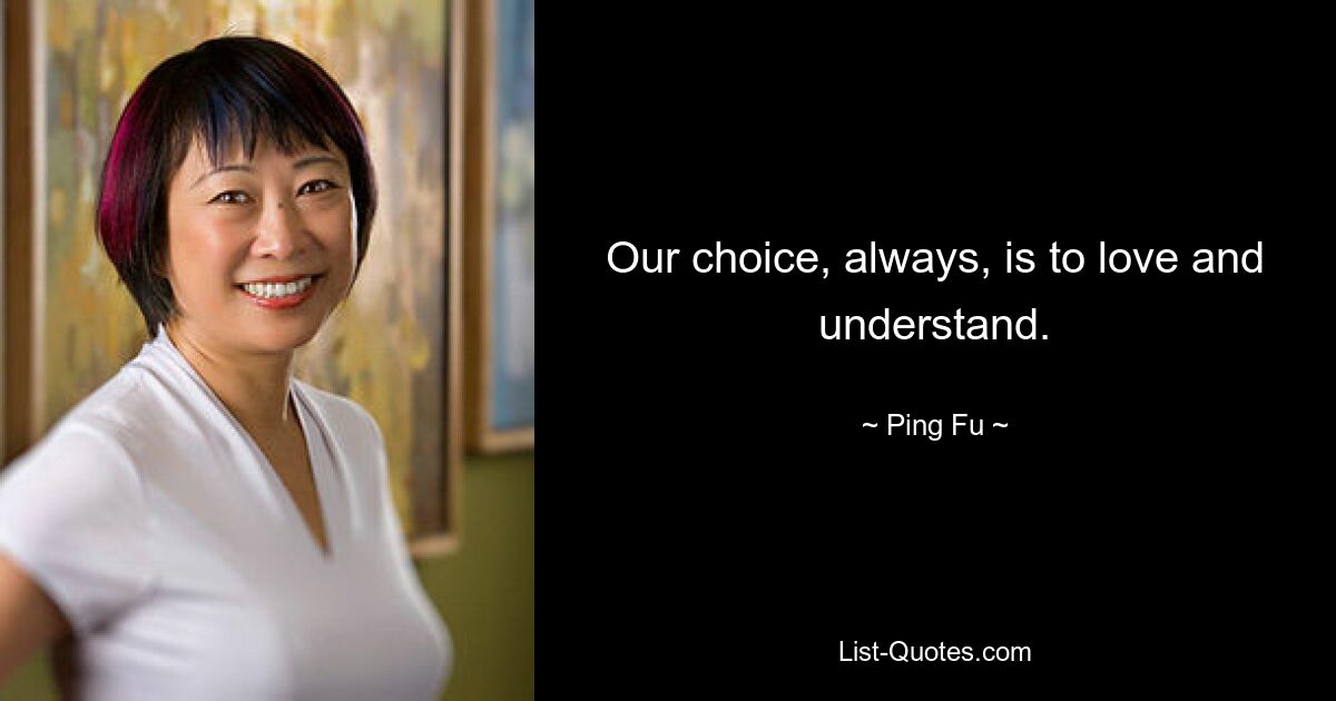 Our choice, always, is to love and understand. — © Ping Fu