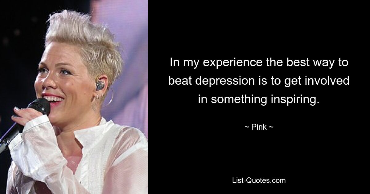 In my experience the best way to beat depression is to get involved in something inspiring. — © Pink