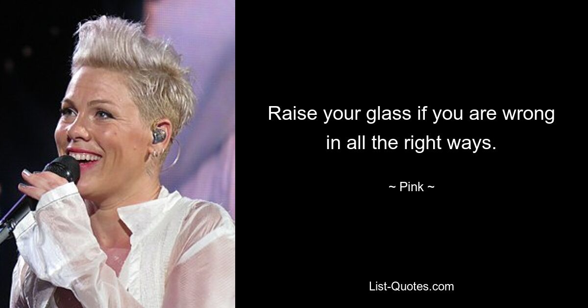 Raise your glass if you are wrong in all the right ways. — © Pink