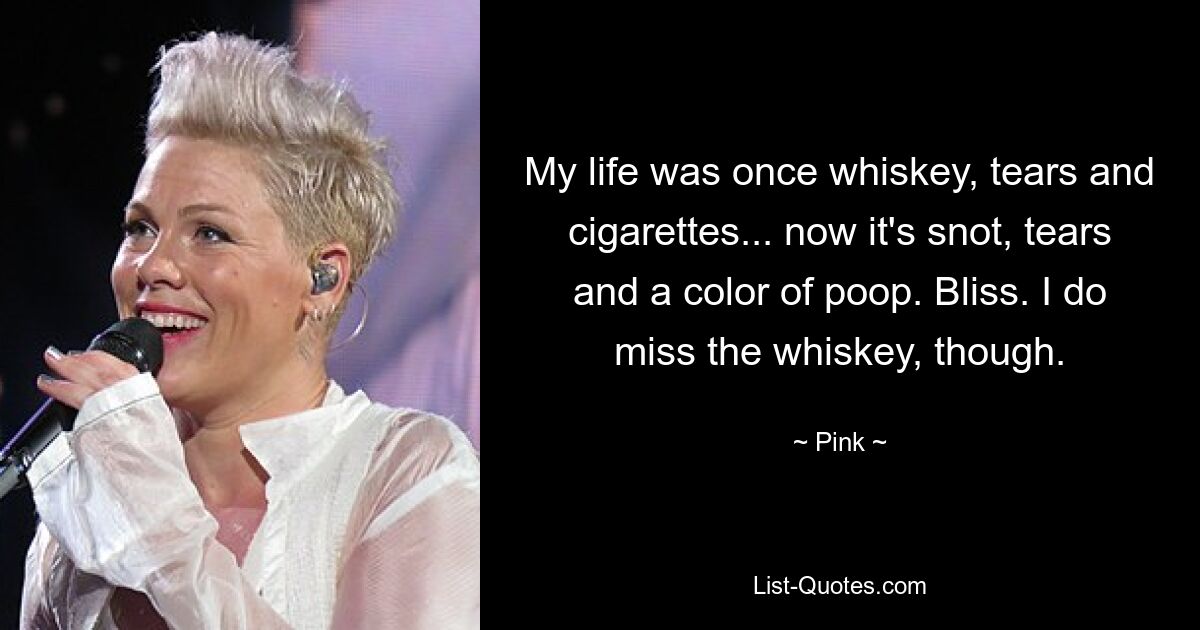 My life was once whiskey, tears and cigarettes... now it's snot, tears and a color of poop. Bliss. I do miss the whiskey, though. — © Pink