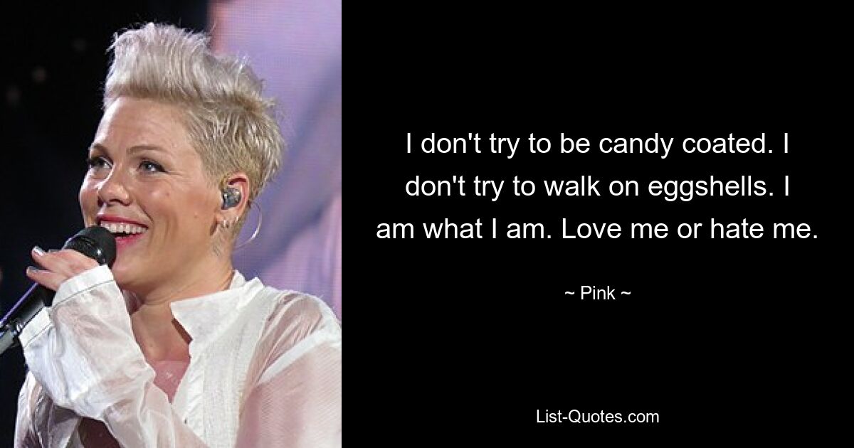 I don't try to be candy coated. I don't try to walk on eggshells. I am what I am. Love me or hate me. — © Pink